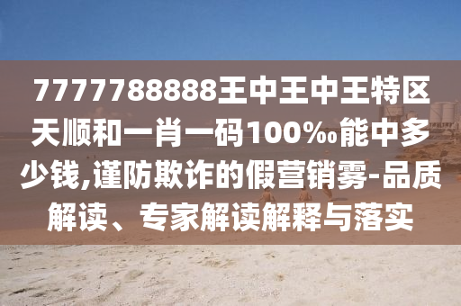 7777788888王中王中王特区天顺和一肖一码100‰能中多少钱,谨防欺诈的假营销雾-品质解读、专家解读解释与落实