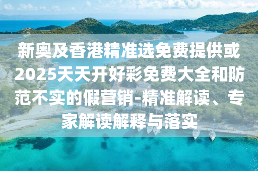 新奥及香港精准选免费提供或2025天天开好彩免费大全和防范不实的假营销-精准解读、专家解读解释与落实